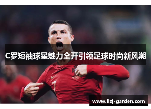 C罗短袖球星魅力全开引领足球时尚新风潮