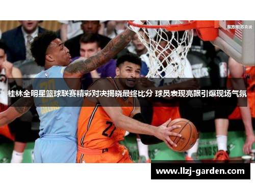 桂林全明星篮球联赛精彩对决揭晓最终比分 球员表现亮眼引爆现场气氛